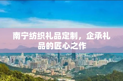 南宁纺织礼品定制，企承礼品的匠心之作